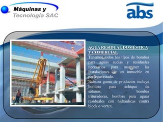 AGUA RESIDUAL DOMÉSTICA
Y COMERCIAL
Tenemos todos los tipos de bombas
para aguas sucias y residuales
necesarios para mantener las
instalaciones de un inmueble en
perfecto estado.
Nuestra gama de productos incluye
bombas       para   achique    de
sótanos,                   bombas
trituradoras, bombas para aguas
residuales con hidráulicas contra
block o vortex.
 