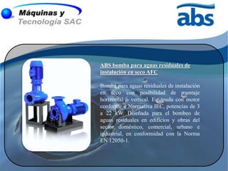 ABS bomba para aguas residuales de
instalación en seco AFC

Bomba para aguas residuales de instalación
en seco con posibilidad de montaje
horizontal o vertical. Equipada con motor
conforme a Normativa IEC, potencias de 3
a 22 kW. Diseñada para el bombeo de
aguas residuales en edificios y obras del
sector doméstico, comercial, urbano e
industrial, en conformidad con la Norma
EN 12050-1.
 