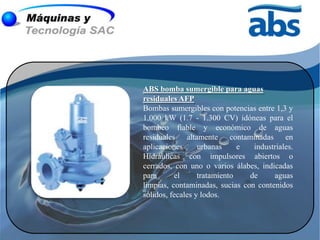 ABS bomba sumergible para aguas
residuales AFP
Bombas sumergibles con potencias entre 1,3 y
1.000 kW (1.7 - 1.300 CV) idóneas para el
bombeo fiable y económico de aguas
residuales altamente contaminadas en
aplicaciones      urbanas     e  industriales.
Hidráulicas con impulsores abiertos o
cerrados, con uno o varios álabes, indicadas
para      el      tratamiento   de     aguas
limpias, contaminadas, sucias con contenidos
sólidos, fecales y lodos.
 