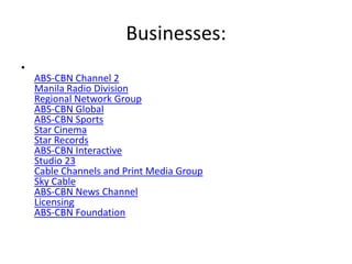 Businesses:
•
    ABS-CBN Channel 2
    Manila Radio Division
    Regional Network Group
    ABS-CBN Global
    ABS-CBN Sports
    Star Cinema
    Star Records
    ABS-CBN Interactive
    Studio 23
    Cable Channels and Print Media Group
    Sky Cable
    ABS-CBN News Channel
    Licensing
    ABS-CBN Foundation
 
