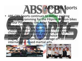ABS-CBN Sports
• ABS-CBN Sports continues to deliver exciting
  sports programming for the Filipino � from bikes
  in Tour Pilipinas to the Asian Formula Circuit,
  from poker to cheerdancing, from badminton to
  volleyball. ABS-CBN Sports was the station of
  choice for international pool alongside ESPN.
  ABS-CBN Sports was the first choice for the
  staging, promotions and coverage of
  international mixed martial arts.
 