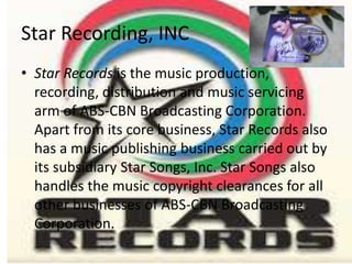 Star Recording, INC
• Star Records is the music production,
  recording, distribution and music servicing
  arm of ABS-CBN Broadcasting Corporation.
  Apart from its core business, Star Records also
  has a music publishing business carried out by
  its subsidiary Star Songs, Inc. Star Songs also
  handles the music copyright clearances for all
  other businesses of ABS-CBN Broadcasting
  Corporation.
 