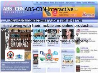 ABS-CBN Interactive
• ABS-CBN Interactive ("ABSi") satisfies this
  craving with their mobile and online product
  offerings that not only keep viewers
  connected longer but also extend their
  viewing experiences to new media platforms.
 