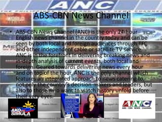 ABS-CBN News Channel
• ABS-CBN News Channel (ANC) is the only 24-hour
  English news channel in the country today and can be
  seen by both local and foreign audiences through TFC
  and other independent cable or satellite TV service.
  ANC is in the forefront in delivering breaking news and
  in-depth analysis of current events, both local and
  foreign. Geared towards delivering news every hour
  and on top of the hour, ANC is the only channel which
  features an integrated approach to news catering to,
  not only the country's decision-makers and leaders, but
  also to those who want to watch history unfold before
  their very eyes.
 
