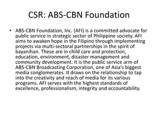 CSR: ABS-CBN Foundation
• ABS-CBN Foundation, Inc. (AFI) is a committed advocate for
  public service in strategic sector of Philippine society. AFI
  aims to awaken hope in the Filipino through implementing
  projects via multi-sectoral partnerships in the spirit of
  bayanihan. These are in child care and protection,
  education, environment, disaster management and
  community development. It is the public service arm of
  ABS-CBN Broadcasting Corporation, one of Asia's biggest
  media conglomerates. It draws on the relationship to tap
  into the creativity and reach of media for its various
  programs. AFI serves with the highest standards of
  excellence, professionalism, integrity and accountability.
 