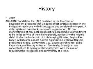 History
• 1989
ABS-CBN Foundation, Inc. (AFI) has been in the forefront of
  development programs that uniquely affect strategic sectors in the
  Philippines-each one with distinct goals and considerable impact. A
  duly registered non-stock, non-profit organization, AFI is a
  manifestation of ABS-CBN Broadcasting Corporation's commitment
  to be in the service of the Filipino people, particularly the Filipino
  child. Under the leadership of its Managing Director, Regina Paz
  Lopez, AFI became a more holistic organization with five flagship
  programs-E-Media, Bantay Bata 163, Bayan Microfinance, Sagip
  Kapamilya, and Bantay Kalikasan. Eventually, Bayanijuan was
  conceptualized to synergize these programs with the aim of
  rebuilding the Philippines one community at a time.
 