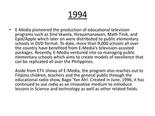 1994
• E-Media pioneered the production of educational television
  programs such as Sine'skwela, Hirayamanawari, Math Tinik, and
  Epol/Apple which later on were distributed to public elementary
  schools in DVD format. To date, more than 9,000 schools all over
  the country have benefited from E-Media's television-assisted
  packages. Recently, E-Media ventured into co-managing public
  elementary schools which aims to create models of excellence that
  can be replicated all over the Philippines.
  Aside from ETV shows of E-Media, the program also reaches out to
  Filipino children, teachers and the general public through the
  educational radio show, Bago 'Yan Ah!. Created in June, 1996, it has
  continued to use radio as an innovative medium to introduce
  lessons in Science and technology as well as other related fields.
 