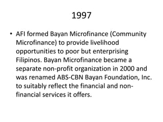 1997
• AFI formed Bayan Microfinance (Community
  Microfinance) to provide livelihood
  opportunities to poor but enterprising
  Filipinos. Bayan Microfinance became a
  separate non-profit organization in 2000 and
  was renamed ABS-CBN Bayan Foundation, Inc.
  to suitably reflect the financial and non-
  financial services it offers.
 