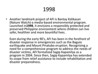 1998
• Another landmark project of AFI is Bantay Kalikasan
  (Nature Watch)-a media-based environmental program.
  Launched in1998, it envisions a responsibly protected and
  preserved Philippine environment where children can live
  safer, healthier and more bountiful lives.
  Even during the early 90's, AFI has been in the forefront of
  disaster response in emergencies such as the Baguio
  earthquake and Mount Pinatubo eruption. Recognizing a
  need for a comprehensive program to address the needs of
  disaster victims, AFI formalized Sagip Kapamilya as a
  program in 2004. Since then, Sagip Kapamilya has extended
  its scope from relief assistance to include rehabilitation and
  disaster preparedness.
 