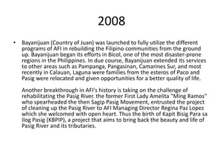 2008
• Bayanijuan (Country of Juan) was launched to fully utilize the different
  programs of AFI in rebuilding the Filipino communities from the ground
  up. Bayanijuan began its efforts in Bicol, one of the most disaster-prone
  regions in the Philippines. In due course, Bayanijuan extended its services
  to other areas such as Pampanga, Pangasinan, Camarines Sur, and most
  recently in Calauan, Laguna were families from the esteros of Paco and
  Pasig were relocated and given opportunities for a better quality of life.
   Another breakthrough in AFI's history is taking on the challenge of
   rehabilitating the Pasig River. the former First Lady Amelita "Ming Ramos"
   who spearheaded the then Sagip Pasig Movement, entrusted the project
   of cleaning up the Pasig River to AFI Managing Director Regina Paz Lopez
   which she welcomed with open heart. Thus the birth of Kapit Bisig Para sa
   Ilog Pasig (KBPIP), a project that aims to bring back the beauty and life of
   Pasig River and its tributaries.
 