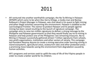 2011
•   AFI ventured into another worthwhile campaign, the No To Mining in Palawan
    (NTMIP) which came to be when Doc Gerry Ortega, a media man and Bantay
    Kalikasan's Project Manager in Palawan, was shot dead in his quest to fight mining
    and other illegal activities concerning the environment. Palawan is dubbed as the
    Last Ecological Frontier. The clamor to protect Palawan and its people against
    mining has been raised resulting to the launch of signature campaign. The
    campaign aims to raise ten million signatures to deliver a strong message to the
    Philippine and Palawan governments so that they would finally say no to mining in
    Palawan and help protect one of the Philippines' last remaining treasures. No to
    Mining in Palawan successfully gathered almost 7 million signatures from schools,
    non-profit organizations, institutions and other sectors of society. This campaign
    led President Noynoy Aquino to create a mining executive order banning mining in
    island ecosystems, agricultural areas, ecotourism sites and other protected areas -
    a promising move towards saving the environment from degradation caused by
    human activities.
    AFI's programs and services seek to uplift the way of life of the Filipino people in
    order to create a better world for its children.
 