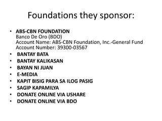 Foundations they sponsor:
• ABS-CBN FOUNDATION
  Banco De Oro (BDO)
  Account Name: ABS-CBN Foundation, Inc.-General Fund
  Account Number: 39300-03567
• BANTAY BATA
• BANTAY KALIKASAN
• BAYAN NI JUAN
• E-MEDIA
• KAPIT BISIG PARA SA ILOG PASIG
• SAGIP KAPAMILYA
• DONATE ONLINE VIA USHARE
• DONATE ONLINE VIA BDO
 