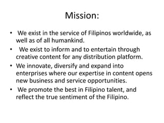 Mission:
• We exist in the service of Filipinos worldwide, as
  well as of all humankind.
• We exist to inform and to entertain through
  creative content for any distribution platform.
• We innovate, diversify and expand into
  enterprises where our expertise in content opens
  new business and service opportunities.
• We promote the best in Filipino talent, and
  reflect the true sentiment of the Filipino.
 
