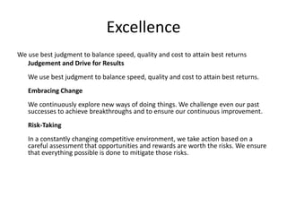 Excellence
We use best judgment to balance speed, quality and cost to attain best returns
   Judgement and Drive for Results
   We use best judgment to balance speed, quality and cost to attain best returns.
   Embracing Change
   We continuously explore new ways of doing things. We challenge even our past
   successes to achieve breakthroughs and to ensure our continuous improvement.
   Risk-Taking
   In a constantly changing competitive environment, we take action based on a
   careful assessment that opportunities and rewards are worth the risks. We ensure
   that everything possible is done to mitigate those risks.
 