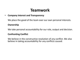 Teamwork
• Company Interest and Transparency
  We place the good of the team over our own personal interests.
  Ownership
  We take personal accountability for our role, output and decision.
  Confronting Conflict
  We believe in the constructive resolution of any conflict. We also
  believe in taking accountability for any conflicts caused.
 