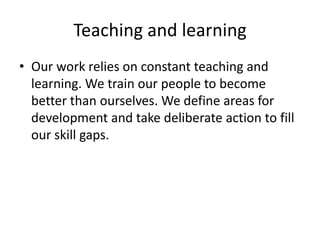 Teaching and learning
• Our work relies on constant teaching and
  learning. We train our people to become
  better than ourselves. We define areas for
  development and take deliberate action to fill
  our skill gaps.
 