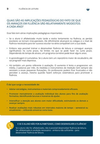 9 FLUÊNCIA DE LEITURA
QUAIS SÃO AS IMPLICAÇÕES PEDAGÓGICAS DO FATO DE QUE
OS AVANÇOS EM FLUÊNCIA SÃO RELATIVAMENTE MODESTOS
A CADA ANO?
Esse fato tem várias implicações pedagógicas importantes:
• Se o aluno é alfabetizado muito tarde e evolui lentamente na fluência, as perdas
escolares se tornam irrecuperáveis. Ele dificilmente alcançará os colegas e o nível de
fluência necessário para ter sucesso escolar na série compatível com a sua idade.
• Embora seja possível treinar e desenvolver fluência de leitura e conseguir avanços
significativos no curto prazo, há limites no que se pode fazer no curto prazo.
Dependendo do tempo de atraso, um programa corretivo pode levar alguns anos.
• A aprendizagem é cumulativa. Se o aluno tem um repositório maior de vocabulário, ele
vai progredir mais depressa.
• Há também um ponto referente à avaliação. O aumento é lento e progressivo: em
média, 2 palavras por mês. As medidas e instrumentos de medição nem sempre são
sensíveis a essas pequenas flutuações. Os professores podem ficar frustrados e não
perceber o avanço, mesmo quando fazem esforços sistemáticos para promover a
fluência.
É daí que surge a necessidade de:
• Adotar estratégias, instrumentos e materiais comprovadamente eficazes.
• Promover mensalmente a avaliação individual dos alunos para fins de avaliação
formativa, identificando lacunas e maneiras de ajudar.
• Intensificar a atenção aos alunos com maior dificuldade, estimulando os demais a
avançar sempre.
• Realizar avaliações mais robustas em intervalos maiores de tempo – semestral ou
anualmente –, utilizando amostras como base.
E SE O ALUNO NÃO FOR ALFABETIZADO, COMO DESENVOLVER A FLUÊNCIA?
Se o aluno não for alfabetizado, não é possível desenvolver fluência de leitura.
Ser alfabetizado é condição necessária – embora não suficiente – para
desenvolver fluência de leitura.
 