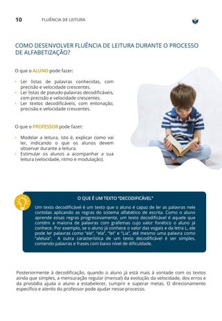 10 FLUÊNCIA DE LEITURA
COMO DESENVOLVER FLUÊNCIA DE LEITURA DURANTE O PROCESSO
DE ALFABETIZAÇÃO?
O que o ALUNO pode fazer:
• Ler listas de palavras conhecidas, com
precisão e velocidade crescentes.
• Ler listas de pseudo-palavras decodificáveis,
com precisão e velocidade crescentes.
• Ler textos decodificáveis, com entonação,
precisão e velocidade crescentes.
O que o PROFESSOR pode fazer:
• Modelar a leitura, isto é, explicar como vai
ler, indicando o que os alunos devem
observar durante a leitura.
• Estimular os alunos a acompanhar a sua
leitura (velocidade, ritmo e modulação).
O QUE É UM TEXTO “DECODIFICÁVEL”
Um texto decodificável é um texto que o aluno é capaz de ler as palavras nele
contidas aplicando as regras do sistema alfabético de escrita. Como o aluno
aprende essas regras progressivamente, um texto decodificável é aquele que
contém a maioria de palavras com grafemas cujo valor fonético o aluno já
conhece. Por exemplo, se o aluno já conhece o valor das vogais e da letra L, ele
pode ler palavras como “ele”, “ela”, “lei” e “Lia”, até mesmo uma palavra como
“aleluia”. A outra característica de um texto decodificável é ser simples,
contendo palavras e frases com baixo nível de dificuldade.
Posteriormente à decodificação, quando o aluno já está mais à vontade com os textos
ainda que simples, a mensuração regular (mensal) da evolução da velocidade, dos erros e
da prosódia ajuda o aluno a estabelecer, cumprir e superar metas. O direcionamento
específico e atento do professor pode ajudar nesse processo.
 