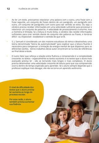12 FLUÊNCIA DE LEITURA
• Ao ler um texto, precisamos relacionar uma palavra com a outra, uma frase com a
frase seguinte, um conjunto de frases dentro de um parágrafo, um parágrafo com
outro, um conjunto de parágrafos com outro para dar sentido ao texto. Ou seja: o
cérebro precisa receber informações em uma velocidade suficiente para processar e
relacionar um conjunto de palavras. A velocidade de processamento é enorme, mas
a memória é limitada. Se a leitura é muito lenta, o cérebro não recebe informações
suficientes para criar sentido diante do conjunto das palavras ou frases, e torna-se
difícil - ou impossível - estabelecer o sentido do que se lê.
• S. J. Samuels é considerado um dos maiores estudiosos do tema e desenvolveu uma
teoria denominada “teoria da automaticidade” para explicar que a leitura fluente é
necessária para compensar a limitação da energia mental de que dispomos para as
diferentes tarefas. Vários trabalhos desse autor encontram-se na lista de referências
ao final deste e-book.
• O outro fator que reforça a relação entre fluência e compreensão é a complexidade
crescente: os textos – especialmente os textos escolares e os textos que o aluno mais
avançado precisa ler - vão se tornando mais longos e mais complexos. O aluno
precisa desenvolver uma velocidade crescente de leitura para que sua compreensão
ocorra dentro do tempo esperado para aprender. Se o aluno sempre depende que o
professor explique mais devagar, ele não se torna um aprendiz autônomo.
O nível de dificuldade dos
textos que o aluno precisa
ler aumenta ao longo do
processo escolar.
Por essa razão, o aluno
também precisa aumentar
sua fluência.
 