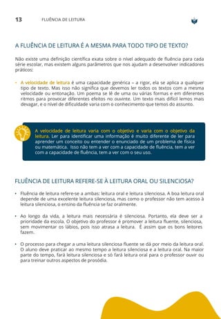 13 FLUÊNCIA DE LEITURA
A FLUÊNCIA DE LEITURA É A MESMA PARA TODO TIPO DE TEXTO?
Não existe uma definição científica exata sobre o nível adequado de fluência para cada
série escolar, mas existem alguns parâmetros que nos ajudam a desenvolver indicadores
práticos:
• A velocidade de leitura é uma capacidade genérica – a rigor, ela se aplica a qualquer
tipo de texto. Mas isso não significa que devemos ler todos os textos com a mesma
velocidade ou entonação. Um poema se lê de uma ou várias formas e em diferentes
ritmos para provocar diferentes efeitos no ouvinte. Um texto mais difícil lemos mais
devagar, e o nível de dificuldade varia com o conhecimento que temos do assunto.
A velocidade de leitura varia com o objetivo e varia com o objetivo da
leitura. Ler para identificar uma informação é muito diferente de ler para
aprender um conceito ou entender o enunciado de um problema de física
ou matemática. Isso não tem a ver com a capacidade de fluência, tem a ver
com a capacidade de fluência, tem a ver com o seu uso.
FLUÊNCIA DE LEITURA REFERE-SE À LEITURA ORAL OU SILENCIOSA?
• Fluência de leitura refere-se a ambas: leitura oral e leitura silenciosa. A boa leitura oral
depende de uma excelente leitura silenciosa, mas como o professor não tem acesso à
leitura silenciosa, o ensino da fluência se faz oralmente.
• Ao longo da vida, a leitura mais necessária é silenciosa. Portanto, ela deve ser a
prioridade da escola. O objetivo do professor é promover a leitura fluente, silenciosa,
sem movimentar os lábios, pois isso atrasa a leitura. É assim que os bons leitores
fazem.
• O processo para chegar a uma leitura silenciosa fluente se dá por meio da leitura oral.
O aluno deve praticar ao mesmo tempo a leitura silenciosa e a leitura oral. Na maior
parte do tempo, fará leitura silenciosa e só fará leitura oral para o professor ouvir ou
para treinar outros aspectos de prosódia.
 