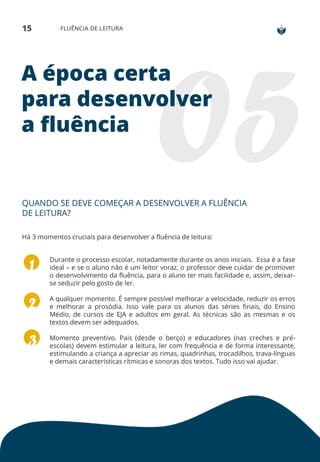 15 FLUÊNCIA DE LEITURA
A época certa
para desenvolver
a fluência
QUANDO SE DEVE COMEÇAR A DESENVOLVER A FLUÊNCIA
DE LEITURA?
Há 3 momentos cruciais para desenvolver a fluência de leitura:
Durante o processo escolar, notadamente durante os anos iniciais. Essa é a fase
ideal – e se o aluno não é um leitor voraz, o professor deve cuidar de promover
o desenvolvimento da fluência, para o aluno ter mais facilidade e, assim, deixar-
se seduzir pelo gosto de ler.
A qualquer momento. É sempre possível melhorar a velocidade, reduzir os erros
e melhorar a prosódia. Isso vale para os alunos das séries finais, do Ensino
Médio, de cursos de EJA e adultos em geral. As técnicas são as mesmas e os
textos devem ser adequados.
Momento preventivo. Pais (desde o berço) e educadores (nas creches e pré-
escolas) devem estimular a leitura, ler com frequência e de forma interessante,
estimulando a criança a apreciar as rimas, quadrinhas, trocadilhos, trava-línguas
e demais características rítmicas e sonoras dos textos. Tudo isso vai ajudar.
 