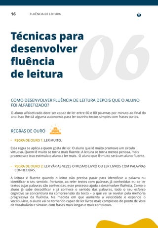 16 FLUÊNCIA DE LEITURA
Técnicas para
desenvolver
fluência
de leitura
COMO DESENVOLVER FLUÊNCIA DE LEITURA DEPOIS QUE O ALUNO
FOI ALFABETIZADO?
O aluno alfabetizado deve ser capaz de ler entre 60 e 80 palavras por minuto ao final do
ano. Isso lhe dá alguma autonomia para ler sozinho textos simples com frases curtas.
REGRAS DE OURO
• REGRA DE OURO 1: LER MUITO.
Essa regra se aplica a quem gosta de ler. O aluno que lê muito promove um círculo
virtuoso. Quem lê muito se torna mais fluente. A leitura se torna menos penosa, mais
prazerosa e isso estimula o aluno a ler mais. O aluno que lê muito será um aluno fluente.
• REGRA DE OURO 2: LER VÁRIAS VEZES O MESMO LIVRO OU LER LIVROS COM PALAVRAS
CONHECIDAS.
A leitura é fluente quando o leitor não precisa parar para identificar a palavra ou
identificar o seu sentido. Portanto, ao reler textos com palavras já conhecidas ou ao ler
textos cujas palavras são conhecidas, esse processo ajuda a desenvolver fluência. Como o
aluno já sabe decodificar e já conhece o sentido das palavras, todo o seu esforço
cognitivo se concentrará na compreensão do texto – o que vai se revelar pela melhoria
progressiva da fluência. Na medida em que aumenta a velocidade e expande o
vocabulário, o aluno vai se tornando capaz de ler livros mais complexos do ponto de vista
de vocabulário e sintaxe, com frases mais longas e mais complexas.
 