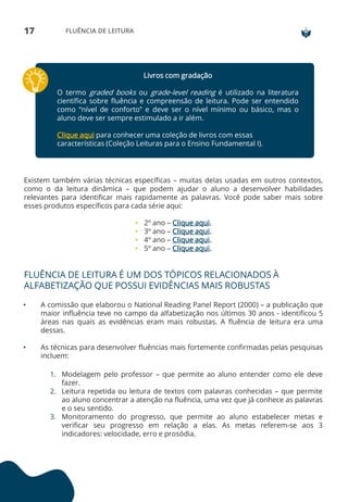 17 FLUÊNCIA DE LEITURA
Livros com gradação
O termo graded books ou grade-level reading é utilizado na literatura
científica sobre fluência e compreensão de leitura. Pode ser entendido
como “nível de conforto” e deve ser o nível mínimo ou básico, mas o
aluno deve ser sempre estimulado a ir além.
Clique aqui para conhecer uma coleção de livros com essas
características (Coleção Leituras para o Ensino Fundamental I).
Existem também várias técnicas específicas – muitas delas usadas em outros contextos,
como o da leitura dinâmica – que podem ajudar o aluno a desenvolver habilidades
relevantes para identificar mais rapidamente as palavras. Você pode saber mais sobre
esses produtos específicos para cada série aqui:
• 2º ano – Clique aqui.
• 3º ano – Clique aqui.
• 4º ano – Clique aqui.
• 5º ano – Clique aqui.
FLUÊNCIA DE LEITURA É UM DOS TÓPICOS RELACIONADOS À
ALFABETIZAÇÃO QUE POSSUI EVIDÊNCIAS MAIS ROBUSTAS
• A comissão que elaborou o National Reading Panel Report (2000) – a publicação que
maior influência teve no campo da alfabetização nos últimos 30 anos - identificou 5
áreas nas quais as evidências eram mais robustas. A fluência de leitura era uma
dessas.
• As técnicas para desenvolver fluências mais fortemente confirmadas pelas pesquisas
incluem:
1. Modelagem pelo professor – que permite ao aluno entender como ele deve
fazer.
2. Leitura repetida ou leitura de textos com palavras conhecidas – que permite
ao aluno concentrar a atenção na fluência, uma vez que já conhece as palavras
e o seu sentido.
3. Monitoramento do progresso, que permite ao aluno estabelecer metas e
verificar seu progresso em relação a elas. As metas referem-se aos 3
indicadores: velocidade, erro e prosódia.
 