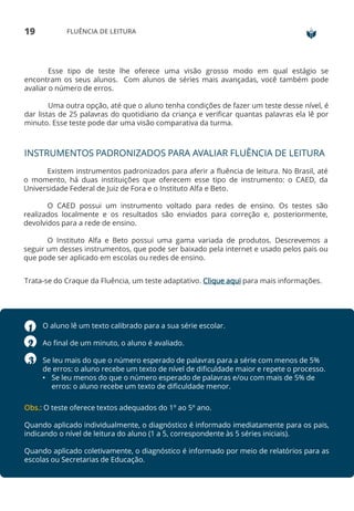 19 FLUÊNCIA DE LEITURA
Esse tipo de teste lhe oferece uma visão grosso modo em qual estágio se
encontram os seus alunos. Com alunos de séries mais avançadas, você também pode
avaliar o número de erros.
Uma outra opção, até que o aluno tenha condições de fazer um teste desse nível, é
dar listas de 25 palavras do quotidiano da criança e verificar quantas palavras ela lê por
minuto. Esse teste pode dar uma visão comparativa da turma.
INSTRUMENTOS PADRONIZADOS PARA AVALIAR FLUÊNCIA DE LEITURA
Existem instrumentos padronizados para aferir a fluência de leitura. No Brasil, até
o momento, há duas instituições que oferecem esse tipo de instrumento: o CAED, da
Universidade Federal de Juiz de Fora e o Instituto Alfa e Beto.
O CAED possui um instrumento voltado para redes de ensino. Os testes são
realizados localmente e os resultados são enviados para correção e, posteriormente,
devolvidos para a rede de ensino.
O Instituto Alfa e Beto possui uma gama variada de produtos. Descrevemos a
seguir um desses instrumentos, que pode ser baixado pela internet e usado pelos pais ou
que pode ser aplicado em escolas ou redes de ensino.
Trata-se do Craque da Fluência, um teste adaptativo. Clique aqui para mais informações.
O aluno lê um texto calibrado para a sua série escolar.
Ao final de um minuto, o aluno é avaliado.
Se leu mais do que o número esperado de palavras para a série com menos de 5%
de erros: o aluno recebe um texto de nível de dificuldade maior e repete o processo.
• Se leu menos do que o número esperado de palavras e/ou com mais de 5% de
erros: o aluno recebe um texto de dificuldade menor.
Obs.: O teste oferece textos adequados do 1º ao 5º ano.
Quando aplicado individualmente, o diagnóstico é informado imediatamente para os pais,
indicando o nível de leitura do aluno (1 a 5, correspondente às 5 séries iniciais).
Quando aplicado coletivamente, o diagnóstico é informado por meio de relatórios para as
escolas ou Secretarias de Educação.
 
