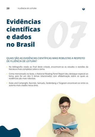 20 FLUÊNCIA DE LEITURA
Evidências
científicas
e dados
no Brasil
QUAIS SÃO AS EVIDÊNCIAS CIENTÍFICAS MAIS ROBUSTAS A RESPEITO
DE FLUÊNCIA DE LEITURA?
• Na bibliografia citada ao final deste e-book, encontram-se os estudos e revisões da
literatura mais completos sobre o tema.
• Como mencionado no texto, o National Reading Panel Report deu destaque especial ao
tema, pois foi um dos 5 temas relacionados com alfabetização sobre os quais as
evidências são mais robustas.
• Duke and Cartwright, Rasinski, Samuels, Seidenberg e Torgesen encontram-se entre os
autores mais citados nessa área.
 