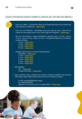 21 FLUÊNCIA DE LEITURA
• Para Ler e Reler – acompanha Manual de Desenvolvimento da Fluência de
Leitura (para o professor) – Clique aqui.
• Para Ler com Fluência – Atividades orais para sala de aula – Esse livro é
usado em articulação com o Livro D de Língua Portuguesa – Clique aqui.
• Para ler com fluência – Jogos, atividades e desafios para o 2º ano – para o
3º ano – para o 4º ano – para o 5º ano – Acompanha Manual do Professor
comum a todos:
2º ano – Clique aqui.
3º ano – Clique aqui.
4º ano – Clique aqui.
5º ano – Clique aqui.
• Coleção Leituras para o Ensino Fundamental I:
Completa – Clique aqui.
1º ano – Clique aqui.
2º ano – Clique aqui.
3º ano – Clique aqui.
4º ano – Clique aqui.
5º ano – Clique aqui.
• SOFTWARES:
Flui – Clique aqui.
Craque da leitura – Clique aqui.
• Para conhecer mais a respeito dos testes e materiais didáticos do Instituto
Alfa e Beto sobre Fluência de Leitura, entre em contato conosco:
E-mail: vendas@alfaebeto.org.br
Tel.: 0800-940-8024
Agende uma conversa com um especialista – Clique aqui.
QUER CONHECER DADOS SOBRE FLUÊNCIA DE LEITURA NO BRASIL?
 