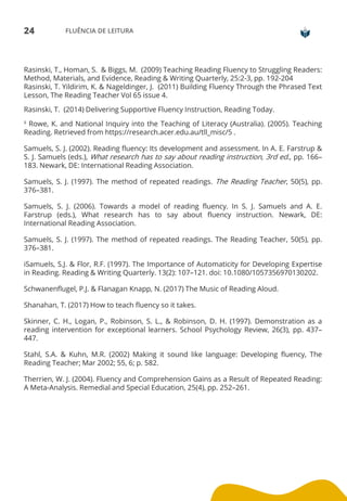 24 FLUÊNCIA DE LEITURA
Rasinski, T., Homan, S. & Biggs, M. (2009) Teaching Reading Fluency to Struggling Readers:
Method, Materials, and Evidence, Reading & Writing Quarterly, 25:2-3, pp. 192-204
Rasinski, T. Yildirim, K. & Nageldinger, J. (2011) Building Fluency Through the Phrased Text
Lesson, The Reading Teacher Vol 65 issue 4.
Rasinski, T. (2014) Delivering Supportive Fluency Instruction, Reading Today.
ii Rowe, K. and National Inquiry into the Teaching of Literacy (Australia). (2005). Teaching
Reading. Retrieved from https://research.acer.edu.au/tll_misc/5 .
Samuels, S. J. (2002). Reading fluency: Its development and assessment. In A. E. Farstrup &
S. J. Samuels (eds.), What research has to say about reading instruction, 3rd ed., pp. 166–
183. Newark, DE: International Reading Association.
Samuels, S. J. (1997). The method of repeated readings. The Reading Teacher, 50(5), pp.
376–381.
Samuels, S. J. (2006). Towards a model of reading fluency. In S. J. Samuels and A. E.
Farstrup (eds.), What research has to say about fluency instruction. Newark, DE:
International Reading Association.
Samuels, S. J. (1997). The method of repeated readings. The Reading Teacher, 50(5), pp.
376–381.
iSamuels, S.J. & Flor, R.F. (1997). The Importance of Automaticity for Developing Expertise
in Reading. Reading & Writing Quarterly. 13(2): 107–121. doi: 10.1080/1057356970130202.
Schwanenflugel, P.J. & Flanagan Knapp, N. (2017) The Music of Reading Aloud.
Shanahan, T. (2017) How to teach fluency so it takes.
Skinner, C. H., Logan, P., Robinson, S. L., & Robinson, D. H. (1997). Demonstration as a
reading intervention for exceptional learners. School Psychology Review, 26(3), pp. 437–
447.
Stahl, S.A. & Kuhn, M.R. (2002) Making it sound like language: Developing fluency, The
Reading Teacher; Mar 2002; 55, 6; p. 582.
Therrien, W. J. (2004). Fluency and Comprehension Gains as a Result of Repeated Reading:
A Meta-Analysis. Remedial and Special Education, 25(4), pp. 252–261.
 