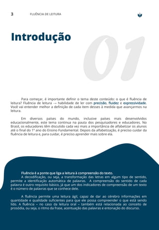 3 FLUÊNCIA DE LEITURA
Introdução
Para começar, é importante definir o tema deste conteúdo: o que é fluência de
leitura? Fluência de leitura → habilidade de ler com precisão, fluidez e expressividade.
Você vai entender melhor a definição de cada item desses à medida que avançarmos na
leitura.
Em diversos países do mundo, inclusive países mais desenvolvidos
educacionalmente, este tema continua na pauta dos pesquisadores e educadores. No
Brasil, os educadores têm discutido cada vez mais a importância de alfabetizar os alunos
até o final do 1º ano do Ensino Fundamental. Depois da alfabetização, é preciso cuidar da
fluência de leitura e, para cuidar, é preciso aprender mais sobre ela.
Fluência é a ponte que liga a leitura à compreensão do texto.
A decodificação, ou seja, a transformação das letras em algum tipo de sentido,
permite a identificação automática de palavras. A compreensão do sentido de cada
palavra é outro requisito básico, já que um dos indicadores de compreensão de um texto
é o número de palavras que se conhece dele.
A fluência permite uma leitura ágil, capaz de dar ao cérebro informações em
quantidade e qualidade suficientes para que ele possa compreender o que está sendo
lido. A fluência – no caso da leitura oral – também está relacionada ao conceito de
prosódia, ou seja, o ritmo da frase, acentuação das palavras e entonação do discurso.
 