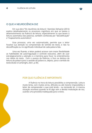 4 FLUÊNCIA DE LEITURA
O QUE A NEUROCIÊNCIA DIZ
Em sua obra “Os neurônios da leitura”, Stanislas Dehaene (2012)
explica detalhadamente os processos cognitivos em que se baseia o
desenvolvimento da fluência de leitura, especialmente os que levam à
leitura automática das palavras, também conhecida por “decodificação”
e “mapeamento automático”.
Esse processo, uma vez automatizado, permite que o leitor
focalize sua atenção na compreensão do sentido do texto, e não na
decodificação ou no significado individual de cada palavra lida.
Uma vez fluente, o leitor poderá acionar com maior flexibilidade
as habilidades de autorregulação e controle executivo, além de usar
estrategicamente a atenção e a memória para focar no entendimento
nas ideias do texto. Com o avanço da fluência, o foco se desloca da
leitura da palavra para o sentido da palavra e, depois, para o sentido do
texto (Duke e Cartwright, 2021, p 30).
POR QUE FLUÊNCIA É IMPORTANTE
A fluência na hora da leitura possibilita a compreensão. Leitura
muito lenta, com muitos erros, dificulta ou até mesmo impossibilita o
leitor de compreender o que está lendo – ou tentando ler. A mesma
situação acontece quando se lê algo sem a devida modulação de voz,
usando uma prosódia inadequada para o texto.
 