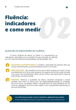 5 FLUÊNCIA DE LEITURA
Fluência:
indicadores
e como medir
QUAIS SÃO OS INDICADORES DE FLUÊNCIA
O termo “fluência de leitura” se refere a 3 características ou
indicadores: velocidade, erro e prosódia. Ou seja, ela pode ser definida
por um misto de indicadores de qualidade e de quantidade. Veja:
VELOCIDADE (AUTOMATICIDADE): é medida a velocidade de palavras lidas por
minuto. Normalmente, os testes de fluência duram um minuto.
ERRO (PRECISÃO): são contados os erros que o leitor comete por minuto. O que
se entende por erro inclui: pular palavras; ler palavras de forma errada; começar
a ler, parar e ler corretamente, dentre outros. Enfim, tudo aquilo que é capaz de
interromper uma leitura fluida.
PROSÓDIA: refere-se à qualidade da leitura, incluindo entonação e outras
variáveis com maior ou menor grau de subjetividade/percepção na avaliação.
De certa forma, a prosódia reflete o entendimento do texto (diferente de “ler
como um papagaio”, de forma muito rápida e sem compreender efetivamente o
que está sendo lido).
Um estímulo para ajudar o aluno a entender o significado de prosódia:
O livro está falando conosco. Se você fosse o livro, como você diria isso?
 