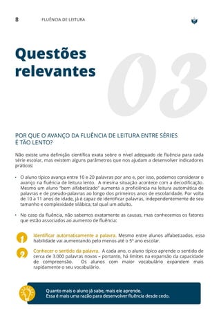 Questões
relevantes
POR QUE O AVANÇO DA FLUÊNCIA DE LEITURA ENTRE SÉRIES
É TÃO LENTO?
Não existe uma definição científica exata sobre o nível adequado de fluência para cada
série escolar, mas existem alguns parâmetros que nos ajudam a desenvolver indicadores
práticos:
• O aluno típico avança entre 10 e 20 palavras por ano e, por isso, podemos considerar o
avanço na fluência de leitura lento. A mesma situação acontece com a decodificação.
Mesmo um aluno “bem alfabetizado” aumenta a proficiência na leitura automática de
palavras e de pseudo-palavras ao longo dos primeiros anos de escolaridade. Por volta
de 10 a 11 anos de idade, já é capaz de identificar palavras, independentemente de seu
tamanho e complexidade silábica, tal qual um adulto.
• No caso da fluência, não sabemos exatamente as causas, mas conhecemos os fatores
que estão associados ao aumento de fluência:
Identificar automaticamente a palavra. Mesmo entre alunos alfabetizados, essa
habilidade vai aumentando pelo menos até o 5º ano escolar.
Conhecer o sentido da palavra. A cada ano, o aluno típico aprende o sentido de
cerca de 3.000 palavras novas – portanto, há limites na expansão da capacidade
de compreensão. Os alunos com maior vocabulário expandem mais
rapidamente o seu vocabulário.
8 FLUÊNCIA DE LEITURA
Quanto mais o aluno já sabe, mais ele aprende.
Essa é mais uma razão para desenvolver fluência desde cedo.
 