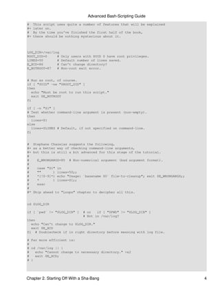 Advanced Bash-Scripting Guide
#    This script uses quite a number of features that will be explained
#+   later on.
#    By the time you've finished the first half of the book,
#+   there should be nothing mysterious about it.



LOG_DIR=/var/log
ROOT_UID=0     #    Only users with $UID 0 have root privileges.
LINES=50       #    Default number of lines saved.
E_XCD=86       #    Can't change directory?
E_NOTROOT=87   #    Non-root exit error.


# Run as root, of course.
if [ "$UID" -ne "$ROOT_UID" ]
then
   echo "Must be root to run this script."
   exit $E_NOTROOT
fi

if [ -n "$1" ]
# Test whether command-line argument is present (non-empty).
then
   lines=$1
else
   lines=$LINES # Default, if not specified on command-line.
fi


#    Stephane Chazelas suggests the following,
#+   as a better way of checking command-line arguments,
#+   but this is still a bit advanced for this stage of the tutorial.
#
#     E_WRONGARGS=85    # Non-numerical argument (bad argument format).
#
#     case "$1"   in
#     ""      )   lines=50;;
#     *[!0-9]*)   echo "Usage: `basename $0` file-to-cleanup"; exit $E_WRONGARGS;;
#     *       )   lines=$1;;
#     esac
#
#*   Skip ahead to "Loops" chapter to decipher all this.


cd $LOG_DIR

if [ `pwd` != "$LOG_DIR" ]     # or   if [ "$PWD" != "$LOG_DIR" ]
                               # Not in /var/log?
then
  echo "Can't change to $LOG_DIR."
  exit $E_XCD
fi # Doublecheck if in right directory before messing with log file.

# Far more efficient is:
#
# cd /var/log || {
#   echo "Cannot change to necessary directory." >&2
#   exit $E_XCD;
# }




Chapter 2. Starting Off With a Sha-Bang                                              4
 