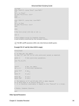 Advanced Bash-Scripting Guide
       var="$@"
       echo 'IFS=":", using "$var" (var="$@")'
       c=0
       for i in "$var"
       do echo "$((c+=1)): [$i]"
       done
       echo ---

       echo 'IFS=":", using $var (var="$@")'
       c=0
       for i in $var
       do echo "$((c+=1)): [$i]"
       done

       echo

       # Try this script with ksh or zsh -y.

       exit 0

       # This example script by Stephane Chazelas,
       # and slightly modified by the document author.


           The $@ and $* parameters differ only when between double quotes.

       Example 9-8. $* and $@ when $IFS is empty

       #!/bin/bash

       # If $IFS set, but empty,
       #+ then "$*" and "$@" do not echo positional params as expected.

       mecho ()       # Echo positional parameters.
       {
       echo "$1,$2,$3";
       }


       IFS=""          # Set, but empty.
       set a b c       # Positional parameters.

       mecho "$*"      # abc,,
       #                    ^^
       mecho $*        # a,b,c

       mecho $@        # a,b,c
       mecho "$@"      # a,b,c

       # The behavior of $* and $@ when $IFS is empty depends
       #+ on which Bash or sh version being run.
       # It is therefore inadvisable to depend on this "feature" in a script.


       # Thanks, Stephane Chazelas.

       exit


Other Special Parameters



Chapter 9. Variables Revisited                                                  94
 