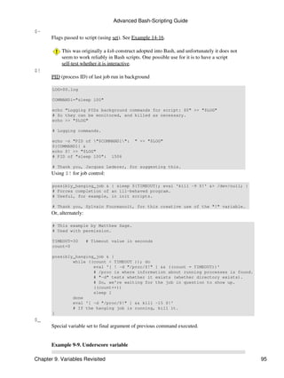Advanced Bash-Scripting Guide

$-
       Flags passed to script (using set). See Example 14-16.

            This was originally a ksh construct adopted into Bash, and unfortunately it does not
            seem to work reliably in Bash scripts. One possible use for it is to have a script
            self-test whether it is interactive.
$!
       PID (process ID) of last job run in background

       LOG=$0.log

       COMMAND1="sleep 100"

       echo "Logging PIDs background commands for script: $0" >> "$LOG"
       # So they can be monitored, and killed as necessary.
       echo >> "$LOG"

       # Logging commands.

       echo -n "PID of "$COMMAND1":         " >> "$LOG"
       ${COMMAND1} &
       echo $! >> "$LOG"
       # PID of "sleep 100": 1506

       # Thank you, Jacques Lederer, for suggesting this.
       Using $! for job control:

       possibly_hanging_job & { sleep ${TIMEOUT}; eval 'kill -9 $!' &> /dev/null; }
       # Forces completion of an ill-behaved program.
       # Useful, for example, in init scripts.

       # Thank you, Sylvain Fourmanoit, for this creative use of the "!" variable.
       Or, alternately:

       # This example by Matthew Sage.
       # Used with permission.

       TIMEOUT=30         # Timeout value in seconds
       count=0

       possibly_hanging_job & {
               while ((count < TIMEOUT )); do
                       eval '[ ! -d "/proc/$!" ] && ((count = TIMEOUT))'
                       # /proc is where information about running processes is found.
                       # "-d" tests whether it exists (whether directory exists).
                       # So, we're waiting for the job in question to show up.
                       ((count++))
                       sleep 1
               done
               eval '[ -d "/proc/$!" ] && kill -15 $!'
               # If the hanging job is running, kill it.
       }
$_
       Special variable set to final argument of previous command executed.


       Example 9-9. Underscore variable

Chapter 9. Variables Revisited                                                                     95
 