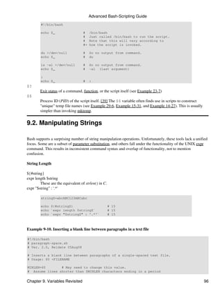Advanced Bash-Scripting Guide
        #!/bin/bash

        echo $_                    #    /bin/bash
                                   #    Just called /bin/bash to run the script.
                                   #    Note that this will vary according to
                                   #+   how the script is invoked.

        du >/dev/null              #    So no output from command.
        echo $_                    #    du

        ls -al >/dev/null          #    So no output from command.
        echo $_                    #    -al (last argument)

        :
        echo $_                    #    :
$?
        Exit status of a command, function, or the script itself (see Example 23-7)
$$
        Process ID (PID) of the script itself. [39] The $$ variable often finds use in scripts to construct
        "unique" temp file names (see Example 29-6, Example 15-31, and Example 14-27). This is usually
        simpler than invoking mktemp.


9.2. Manipulating Strings

Bash supports a surprising number of string manipulation operations. Unfortunately, these tools lack a unified
focus. Some are a subset of parameter substitution, and others fall under the functionality of the UNIX expr
command. This results in inconsistent command syntax and overlap of functionality, not to mention
confusion.

String Length

${#string}
expr length $string
        These are the equivalent of strlen() in C.
expr "$string" : '.*'

        stringZ=abcABC123ABCabc

        echo ${#stringZ}                             # 15
        echo `expr length $stringZ`                  # 15
        echo `expr "$stringZ" : '.*'`                # 15



Example 9-10. Inserting a blank line between paragraphs in a text file

#!/bin/bash
# paragraph-space.sh
# Ver. 2.0, Reldate 05Aug08

# Inserts a blank line between paragraphs of a single-spaced text file.
# Usage: $0 <FILENAME

MINLEN=60       # May need to change this value.
# Assume lines shorter than $MINLEN characters ending in a period


Chapter 9. Variables Revisited                                                                                96
 