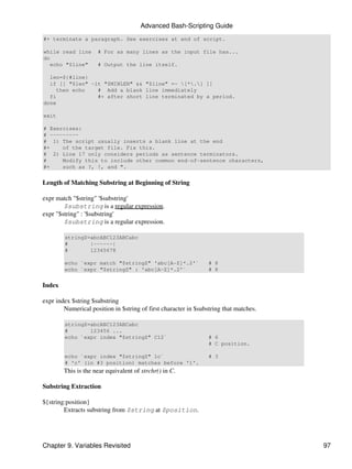 Advanced Bash-Scripting Guide
#+ terminate a paragraph. See exercises at end of script.

while read line      # For as many lines as the input file has...
do
   echo "$line"      # Output the line itself.

  len=${#line}
  if [[ "$len" -lt "$MINLEN" && "$line" =~ [*.] ]]
    then echo    # Add a blank line immediately
  fi             #+ after short line terminated by a period.
done

exit

# Exercises:
# ---------
# 1) The script usually inserts a blank line at the end
#+    of the target file. Fix this.
# 2) Line 17 only considers periods as sentence terminators.
#     Modify this to include other common end-of-sentence characters,
#+    such as ?, !, and ".


Length of Matching Substring at Beginning of String

expr match "$string" '$substring'
        $substring is a regular expression.
expr "$string" : '$substring'
        $substring is a regular expression.

        stringZ=abcABC123ABCabc
        #       |------|
        #       12345678

        echo `expr match "$stringZ" 'abc[A-Z]*.2'`               # 8
        echo `expr "$stringZ" : 'abc[A-Z]*.2'`                   # 8


Index

expr index $string $substring
        Numerical position in $string of first character in $substring that matches.

        stringZ=abcABC123ABCabc
        #       123456 ...
        echo `expr index "$stringZ" C12`                         # 6
                                                                 # C position.

        echo `expr index "$stringZ" 1c`                          # 3
        # 'c' (in #3 position) matches before '1'.
        This is the near equivalent of strchr() in C.

Substring Extraction

${string:position}
        Extracts substring from $string at $position.




Chapter 9. Variables Revisited                                                         97
 