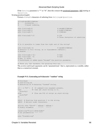 Advanced Bash-Scripting Guide

        If the $string parameter is "*" or "@", then this extracts the positional parameters, [40] starting at
        $position.
${string:position:length}
        Extracts $length characters of substring from $string at $position.

        stringZ=abcABC123ABCabc
        #       0123456789.....
        #       0-based indexing.

        echo ${stringZ:0}                                       # abcABC123ABCabc
        echo ${stringZ:1}                                       # bcABC123ABCabc
        echo ${stringZ:7}                                       # 23ABCabc

        echo ${stringZ:7:3}                                     # 23A
                                                                # Three characters of substring.



        # Is it possible to index from the right end of the string?

        echo ${stringZ:-4}                           # abcABC123ABCabc
        # Defaults to full string, as in ${parameter:-default}.
        # However . . .

        echo ${stringZ:(-4)}                         # Cabc
        echo ${stringZ: -4}                          # Cabc
        # Now, it works.
        # Parentheses or added space "escape" the position parameter.

        # Thank you, Dan Jacobson, for pointing this out.
        The position and length arguments can be "parameterized," that is, represented as a variable, rather
        than as a numerical constant.



        Example 9-11. Generating an 8-character "random" string

        #!/bin/bash
        # rand-string.sh
        # Generating an 8-character "random" string.

        if [ -n "$1" ]      # If command-line argument present,
        then                #+ then set start-string to it.
           str0="$1"
        else                #   Else use PID of script as start-string.
           str0="$$"
        fi

        POS=2    # Starting from position 2 in the string.
        LEN=8    # Extract eight characters.

        str1=$( echo "$str0" | md5sum | md5sum )
        # Doubly scramble:     ^^^^^^   ^^^^^^

        randstring="${str1:$POS:$LEN}"
        # Can parameterize ^^^^ ^^^^

        echo "$randstring"



Chapter 9. Variables Revisited                                                                                 98
 