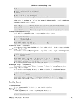 Advanced Bash-Scripting Guide
       exit $?

       # bozo$ ./rand-string.sh my-password
       # 1bdd88c4

       # No, this is is not recommended
       #+ as a method of generating hack-proof passwords.


       If the $string parameter is "*" or "@", then this extracts a maximum of $length positional
       parameters, starting at $position.

       echo ${*:2}               # Echoes second and following positional parameters.
       echo ${@:2}               # Same as above.

       echo ${*:2:3}             # Echoes three positional parameters, starting at second.
expr substr $string $position $length
        Extracts $length characters from $string starting at $position.

       stringZ=abcABC123ABCabc
       #       123456789......
       #       1-based indexing.

       echo `expr substr $stringZ 1 2`                     # ab
       echo `expr substr $stringZ 4 3`                     # ABC
expr match "$string" '($substring)'
        Extracts $substring at beginning of $string, where $substring is a regular expression.
expr "$string" : '($substring)'
        Extracts $substring at beginning of $string, where $substring is a regular expression.

       stringZ=abcABC123ABCabc
       #       =======

       echo `expr match "$stringZ" '(.[b-c]*[A-Z]..[0-9])'`           # abcABC1
       echo `expr "$stringZ" : '(.[b-c]*[A-Z]..[0-9])'`               # abcABC1
       echo `expr "$stringZ" : '(.......)'`                           # abcABC1
       # All of the above forms give an identical result.
expr match "$string" '.*($substring)'
        Extracts $substring at end of $string, where $substring is a regular expression.
expr "$string" : '.*($substring)'
        Extracts $substring at end of $string, where $substring is a regular expression.

       stringZ=abcABC123ABCabc
       #                ======

       echo `expr match "$stringZ" '.*([A-C][A-C][A-C][a-c]*)'`             # ABCabc
       echo `expr "$stringZ" : '.*(......)'`                                # ABCabc


Substring Removal

${string#substring}
        Deletes shortest match of $substring from front of $string.
${string##substring}
        Deletes longest match of $substring from front of $string.

       stringZ=abcABC123ABCabc


Chapter 9. Variables Revisited                                                                      99
 