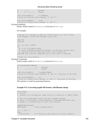 Advanced Bash-Scripting Guide
       #         |----|              shortest
       #         |----------|        longest

       echo ${stringZ#a*C}      # 123ABCabc
       # Strip out shortest match between 'a' and 'C'.

       echo ${stringZ##a*C}     # abc
       # Strip out longest match between 'a' and 'C'.
${string%substring}
        Deletes shortest match of $substring from back of $string.

       For example:

       # Rename all filenames in $PWD with "TXT" suffix to a "txt" suffix.
       # For example, "file1.TXT" becomes "file1.txt" . . .

       SUFF=TXT
       suff=txt

       for i in $(ls *.$SUFF)
       do
          mv -f $i ${i%.$SUFF}.$suff
          # Leave unchanged everything *except* the shortest pattern match
          #+ starting from the right-hand-side of the variable $i . . .
       done ### This could be condensed into a "one-liner" if desired.

       # Thank you, Rory Winston.
${string%%substring}
        Deletes longest match of $substring from back of $string.

       stringZ=abcABC123ABCabc
       #                    ||            shortest
       #        |------------|            longest

       echo ${stringZ%b*c}      # abcABC123ABCa
       # Strip out shortest match between 'b' and 'c', from back of $stringZ.

       echo ${stringZ%%b*c}     # a
       # Strip out longest match between 'b' and 'c', from back of $stringZ.
       This operator is useful for generating filenames.


       Example 9-12. Converting graphic file formats, with filename change

       #!/bin/bash
       # cvt.sh:
       # Converts all the MacPaint image files in a directory to "pbm" format.

       # Uses the "macptopbm" binary from the "netpbm" package,
       #+ which is maintained by Brian Henderson (bryanh@giraffe-data.com).
       # Netpbm is a standard part of most Linux distros.

       OPERATION=macptopbm
       SUFFIX=pbm          # New filename suffix.

       if [ -n "$1" ]
       then
         directory=$1           # If directory name given as a script argument...


Chapter 9. Variables Revisited                                                      100
 