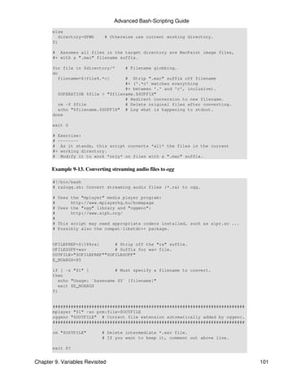 Advanced Bash-Scripting Guide
       else
          directory=$PWD     # Otherwise use current working directory.
       fi

       # Assumes all files in the target directory are MacPaint image files,
       #+ with a ".mac" filename suffix.

       for file in $directory/*       # Filename globbing.
       do
          filename=${file%.*c}     # Strip ".mac" suffix off filename
                                   #+ ('.*c' matches everything
                                   #+ between '.' and 'c', inclusive).
         $OPERATION $file > "$filename.$SUFFIX"
                                   # Redirect conversion to new filename.
         rm -f $file               # Delete original files after converting.
         echo "$filename.$SUFFIX" # Log what is happening to stdout.
       done

       exit 0

       # Exercise:
       # --------
       # As it stands, this script converts *all* the files in the current
       #+ working directory.
       # Modify it to work *only* on files with a ".mac" suffix.


       Example 9-13. Converting streaming audio files to ogg

       #!/bin/bash
       # ra2ogg.sh: Convert streaming audio files (*.ra) to ogg.

       #   Uses the "mplayer" media player program:
       #        http://www.mplayerhq.hu/homepage
       #   Uses the "ogg" library and "oggenc":
       #        http://www.xiph.org/
       #
       #   This script may need appropriate codecs installed, such as sipr.so ...
       #   Possibly also the compat-libstdc++ package.


       OFILEPREF=${1%%ra}      # Strip off the "ra" suffix.
       OFILESUFF=wav           # Suffix for wav file.
       OUTFILE="$OFILEPREF""$OFILESUFF"
       E_NOARGS=85

       if [ -z "$1" ]           # Must specify a filename to convert.
       then
          echo "Usage: `basename $0` [filename]"
          exit $E_NOARGS
       fi


       ##########################################################################
       mplayer "$1" -ao pcm:file=$OUTFILE
       oggenc "$OUTFILE" # Correct file extension automatically added by oggenc.
       ##########################################################################

       rm "$OUTFILE"        # Delete intermediate *.wav file.
                            # If you want to keep it, comment out above line.

       exit $?


Chapter 9. Variables Revisited                                                      101
 