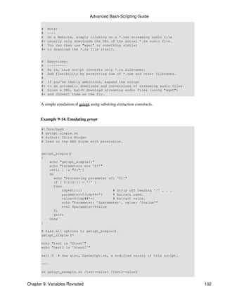 Advanced Bash-Scripting Guide

       #    Note:
       #    ----
       #    On a Website, simply clicking on a *.ram streaming audio file
       #+   usually only downloads the URL of the actual *.ra audio file.
       #    You can then use "wget" or something similar
       #+   to download the *.ra file itself.


       #    Exercises:
       #    ---------
       #    As is, this script converts only *.ra filenames.
       #    Add flexibility by permitting use of *.ram and other filenames.
       #
       #    If you're really ambitious, expand the script
       #+   to do automatic downloads and conversions of streaming audio files.
       #    Given a URL, batch download streaming audio files (using "wget")
       #+   and convert them on the fly.


       A simple emulation of getopt using substring-extraction constructs.


       Example 9-14. Emulating getopt

       #!/bin/bash
       # getopt-simple.sh
       # Author: Chris Morgan
       # Used in the ABS Guide with permission.


       getopt_simple()
       {
           echo "getopt_simple()"
           echo "Parameters are '$*'"
           until [ -z "$1" ]
           do
             echo "Processing parameter of: '$1'"
             if [ ${1:0:1} = '/' ]
             then
                 tmp=${1:1}               # Strip off leading '/' . . .
                 parameter=${tmp%%=*}     # Extract name.
                 value=${tmp##*=}         # Extract value.
                 echo "Parameter: '$parameter', value: '$value'"
                 eval $parameter=$value
             fi
             shift
           done
       }

       # Pass all options to getopt_simple().
       getopt_simple $*

       echo "test is '$test'"
       echo "test2 is '$test2'"

       exit 0    # See also, UseGetOpt.sh, a modified versio of this script.

       ---

       sh getopt_example.sh /test=value1 /test2=value2


Chapter 9. Variables Revisited                                                    102
 