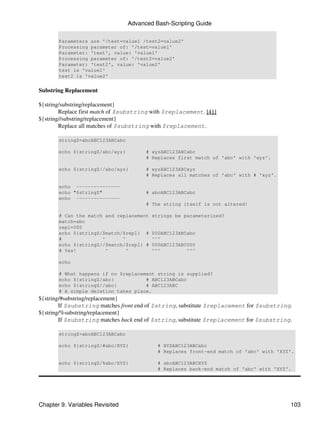 Advanced Bash-Scripting Guide

       Parameters are '/test=value1 /test2=value2'
       Processing parameter of: '/test=value1'
       Parameter: 'test', value: 'value1'
       Processing parameter of: '/test2=value2'
       Parameter: 'test2', value: 'value2'
       test is 'value1'
       test2 is 'value2'


Substring Replacement

${string/substring/replacement}
        Replace first match of $substring with $replacement. [41]
${string//substring/replacement}
        Replace all matches of $substring with $replacement.

       stringZ=abcABC123ABCabc

       echo ${stringZ/abc/xyz}         # xyzABC123ABCabc
                                       # Replaces first match of 'abc' with 'xyz'.

       echo ${stringZ//abc/xyz}        # xyzABC123ABCxyz
                                       # Replaces all matches of 'abc' with # 'xyz'.

       echo ---------------
       echo "$stringZ"                 # abcABC123ABCabc
       echo ---------------
                                       # The string itself is not altered!

       # Can the match and replacement   strings be parameterized?
       match=abc
       repl=000
       echo ${stringZ/$match/$repl} #    000ABC123ABCabc
       #              ^      ^           ^^^
       echo ${stringZ//$match/$repl} #   000ABC123ABC000
       # Yes!          ^       ^         ^^^         ^^^

       echo

       # What happens if no $replacement string is supplied?
       echo ${stringZ/abc}           # ABC123ABCabc
       echo ${stringZ//abc}          # ABC123ABC
       # A simple deletion takes place.
${string/#substring/replacement}
        If $substring matches front end of $string, substitute $replacement for $substring.
${string/%substring/replacement}
        If $substring matches back end of $string, substitute $replacement for $substring.

       stringZ=abcABC123ABCabc

       echo ${stringZ/#abc/XYZ}            # XYZABC123ABCabc
                                           # Replaces front-end match of 'abc' with 'XYZ'.

       echo ${stringZ/%abc/XYZ}            # abcABC123ABCXYZ
                                           # Replaces back-end match of 'abc' with 'XYZ'.




Chapter 9. Variables Revisited                                                            103
 