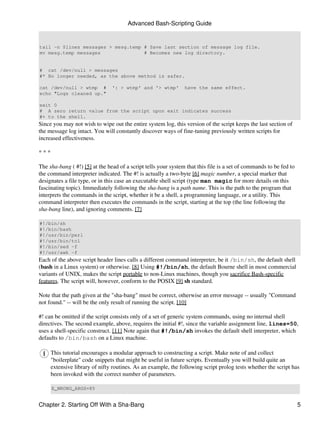 Advanced Bash-Scripting Guide


tail -n $lines messages > mesg.temp # Save last section of message log file.
mv mesg.temp messages               # Becomes new log directory.


# cat /dev/null > messages
#* No longer needed, as the above method is safer.

cat /dev/null > wtmp #          ': > wtmp' and '> wtmp'         have the same effect.
echo "Logs cleaned up."

exit 0
# A zero return value from the script upon exit indicates success
#+ to the shell.
Since you may not wish to wipe out the entire system log, this version of the script keeps the last section of
the message log intact. You will constantly discover ways of fine-tuning previously written scripts for
increased effectiveness.

***

The sha-bang ( #!) [5] at the head of a script tells your system that this file is a set of commands to be fed to
the command interpreter indicated. The #! is actually a two-byte [6] magic number, a special marker that
designates a file type, or in this case an executable shell script (type man magic for more details on this
fascinating topic). Immediately following the sha-bang is a path name. This is the path to the program that
interprets the commands in the script, whether it be a shell, a programming language, or a utility. This
command interpreter then executes the commands in the script, starting at the top (the line following the
sha-bang line), and ignoring comments. [7]

#!/bin/sh
#!/bin/bash
#!/usr/bin/perl
#!/usr/bin/tcl
#!/bin/sed -f
#!/usr/awk -f
Each of the above script header lines calls a different command interpreter, be it /bin/sh, the default shell
(bash in a Linux system) or otherwise. [8] Using #!/bin/sh, the default Bourne shell in most commercial
variants of UNIX, makes the script portable to non-Linux machines, though you sacrifice Bash-specific
features. The script will, however, conform to the POSIX [9] sh standard.

Note that the path given at the "sha-bang" must be correct, otherwise an error message -- usually "Command
not found." -- will be the only result of running the script. [10]

#! can be omitted if the script consists only of a set of generic system commands, using no internal shell
directives. The second example, above, requires the initial #!, since the variable assignment line, lines=50,
uses a shell-specific construct. [11] Note again that #!/bin/sh invokes the default shell interpreter, which
defaults to /bin/bash on a Linux machine.

      This tutorial encourages a modular approach to constructing a script. Make note of and collect
      "boilerplate" code snippets that might be useful in future scripts. Eventually you will build quite an
      extensive library of nifty routines. As an example, the following script prolog tests whether the script has
      been invoked with the correct number of parameters.

      E_WRONG_ARGS=85


Chapter 2. Starting Off With a Sha-Bang                                                                             5
 