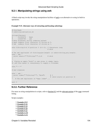 Advanced Bash-Scripting Guide

9.2.1. Manipulating strings using awk

A Bash script may invoke the string manipulation facilities of awk as an alternative to using its built-in
operations.


Example 9-15. Alternate ways of extracting and locating substrings

#!/bin/bash
# substring-extraction.sh

String=23skidoo1
#      012345678    Bash
#      123456789    awk
# Note different string indexing system:
# Bash numbers first character of string as 0.
# Awk numbers first character of string as 1.

echo ${String:2:4} # position 3 (0-1-2), 4 characters long
                                         # skid

# The awk equivalent of ${string:pos:length} is substr(string,pos,length).
echo | awk '
{ print substr("'"${String}"'",3,4)      # skid
}
'
# Piping an empty "echo" to awk gives it dummy input,
#+ and thus makes it unnecessary to supply a filename.

echo "----"

# And likewise:

echo | awk '
{ print index("'"${String}"'", "skid")       # 3
}                                            # (skid starts at position 3)
'   # The awk equivalent of "expr index" ...

exit 0


9.2.2. Further Reference
For more on string manipulation in scripts, refer to Section 9.3 and the relevant section of the expr command
listing.

Script examples:

     1. Example 15-9
     2. Example 9-18
     3. Example 9-19
     4. Example 9-20
     5. Example 9-22
     6. Example A-36
     7. Example A-41


Chapter 9. Variables Revisited                                                                               104
 
