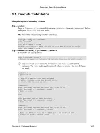 Advanced Bash-Scripting Guide


9.3. Parameter Substitution

Manipulating and/or expanding variables

${parameter}
     Same as $parameter, i.e., value of the variable parameter. In certain contexts, only the less
     ambiguous ${parameter} form works.

       May be used for concatenating variables with strings.

       your_id=${USER}-on-${HOSTNAME}
       echo "$your_id"
       #
       echo "Old $PATH = $PATH"
       PATH=${PATH}:/opt/bin #Add /opt/bin to $PATH for duration of script.
       echo "New $PATH = $PATH"
${parameter-default}, ${parameter:-default}
     If parameter not set, use default.

       echo ${username-`whoami`}
       # Echoes the result of `whoami`, if variable $username is still unset.


            ${parameter-default} and ${parameter:-default} are almost
            equivalent. The extra : makes a difference only when parameter has been declared,
            but is null.

       #!/bin/bash
       # param-sub.sh

       # Whether a variable has been declared
       #+ affects triggering of the default option
       #+ even if the variable is null.

       username0=
       echo "username0 has been declared, but is set to null."
       echo "username0 = ${username0-`whoami`}"
       # Will not echo.

       echo

       echo username1 has not been declared.
       echo "username1 = ${username1-`whoami`}"
       # Will echo.

       username2=
       echo "username2 has been declared, but is set to null."
       echo "username2 = ${username2:-`whoami`}"
       #                            ^
       # Will echo because of :- rather than just - in condition test.
       # Compare to first instance, above.


       #



Chapter 9. Variables Revisited                                                                       105
 