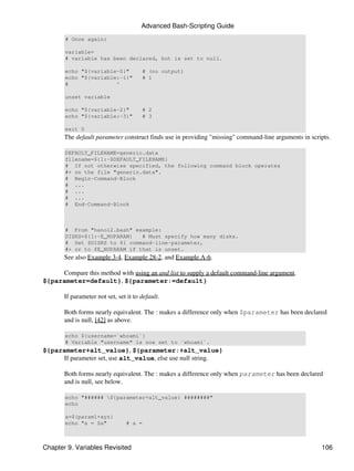 Advanced Bash-Scripting Guide
       # Once again:

       variable=
       # variable has been declared, but is set to null.

       echo "${variable-0}"            # (no output)
       echo "${variable:-1}"           # 1
       #               ^

       unset variable

       echo "${variable-2}"            # 2
       echo "${variable:-3}"           # 3

       exit 0
       The default parameter construct finds use in providing "missing" command-line arguments in scripts.

       DEFAULT_FILENAME=generic.data
       filename=${1:-$DEFAULT_FILENAME}
       # If not otherwise specified, the following command block operates
       #+ on the file "generic.data".
       # Begin-Command-Block
       # ...
       # ...
       # ...
       # End-Command-Block



       # From "hanoi2.bash" example:
       DISKS=${1:-E_NOPARAM}   # Must specify how many disks.
       # Set $DISKS to $1 command-line-parameter,
       #+ or to $E_NOPARAM if that is unset.
       See also Example 3-4, Example 28-2, and Example A-6.

     Compare this method with using an and list to supply a default command-line argument.
${parameter=default}, ${parameter:=default}

       If parameter not set, set it to default.

       Both forms nearly equivalent. The : makes a difference only when $parameter has been declared
       and is null, [42] as above.

       echo ${username=`whoami`}
       # Variable "username" is now set to `whoami`.
${parameter+alt_value}, ${parameter:+alt_value}
     If parameter set, use alt_value, else use null string.

       Both forms nearly equivalent. The : makes a difference only when parameter has been declared
       and is null, see below.

       echo "###### ${parameter+alt_value} ########"
       echo

       a=${param1+xyz}
       echo "a = $a"             # a =



Chapter 9. Variables Revisited                                                                        106
 